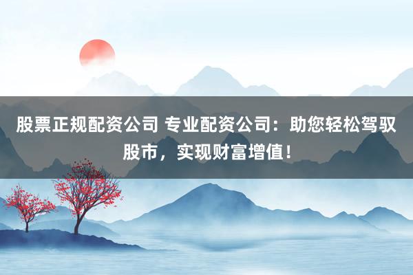 股票正规配资公司 专业配资公司：助您轻松驾驭股市，实现财富增值！