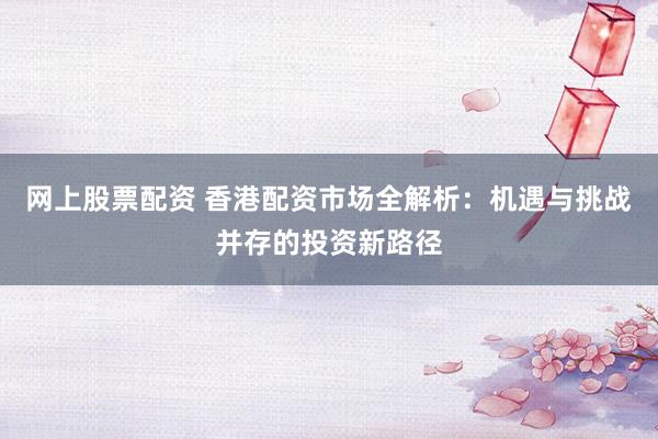 网上股票配资 香港配资市场全解析：机遇与挑战并存的投资新路径