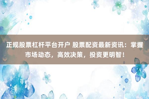 正规股票杠杆平台开户 股票配资最新资讯:掌握市场动态,高效决策,投资更明智!