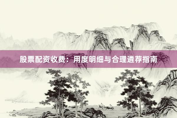 股票配资收费：用度明细与合理遴荐指南