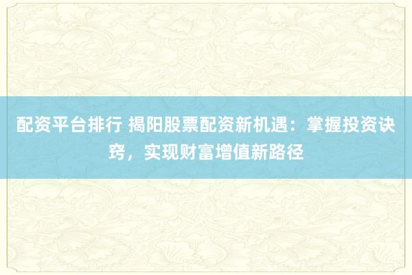 配资平台排行 揭阳股票配资新机遇：掌握投资诀窍，实现财富增值新路径