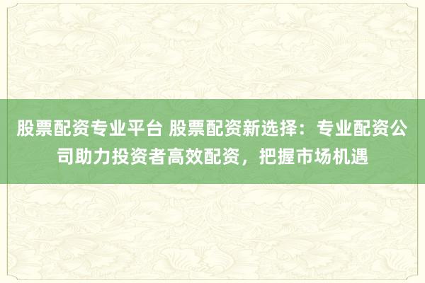 股票配资专业平台 股票配资新选择：专业配资公司助力投资者高效配资，把握市场机遇