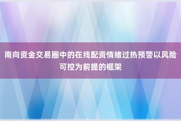 南向资金交易圈中的在线配资情绪过热预警以风险可控为前提的框架