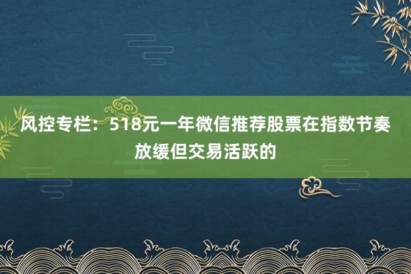 风控专栏：518元一年微信推荐股票在指数节奏放缓但交易活跃的