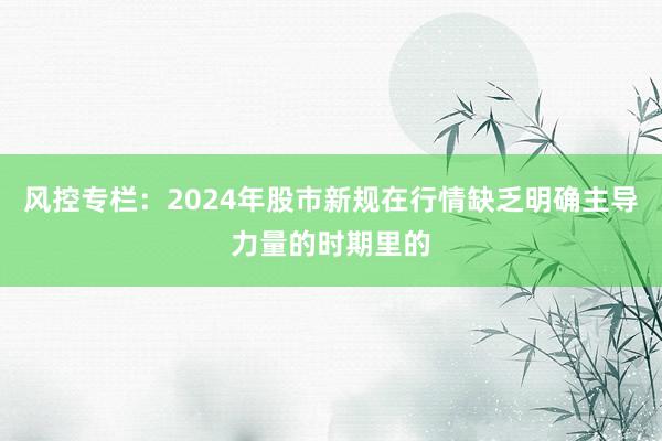 风控专栏:2024年股市新规在行情缺乏明确主导力量的时期里的