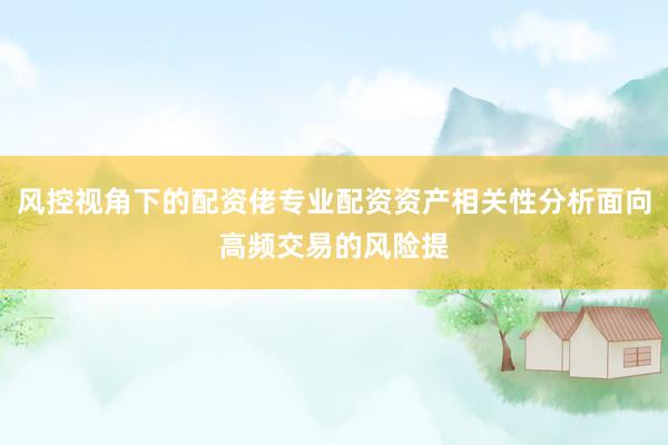 风控视角下的配资佬专业配资资产相关性分析面向高频交易的风险提
