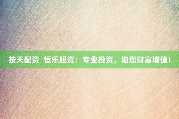按天配资  恒乐股资：专业投资，助您财富增值！
