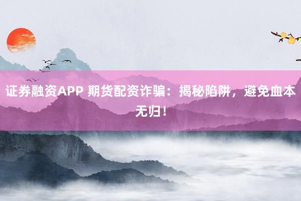 证券融资APP 期货配资诈骗：揭秘陷阱，避免血本无归！
