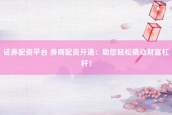 证券配资平台 券商配资开通：助您轻松撬动财富杠杆！