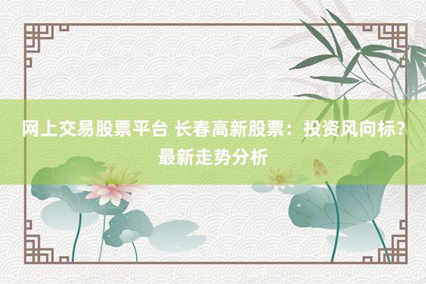 网上交易股票平台 长春高新股票：投资风向标？最新走势分析