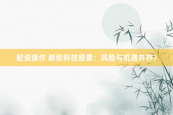配资操作 新纶科技股票：风险与机遇并存？