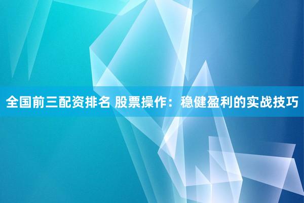 全国前三配资排名 股票操作：稳健盈利的实战技巧