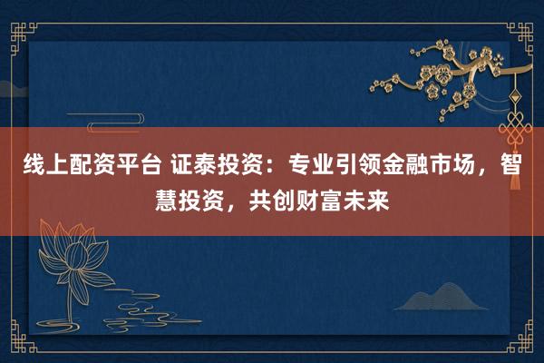 线上配资平台 证泰投资：专业引领金融市场，智慧投资，共创财富未来
