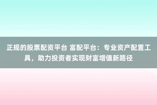 正规的股票配资平台 富配平台：专业资产配置工具，助力投资者实现财富增值新路径