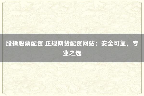 股指股票配资 正规期货配资网站：安全可靠，专业之选