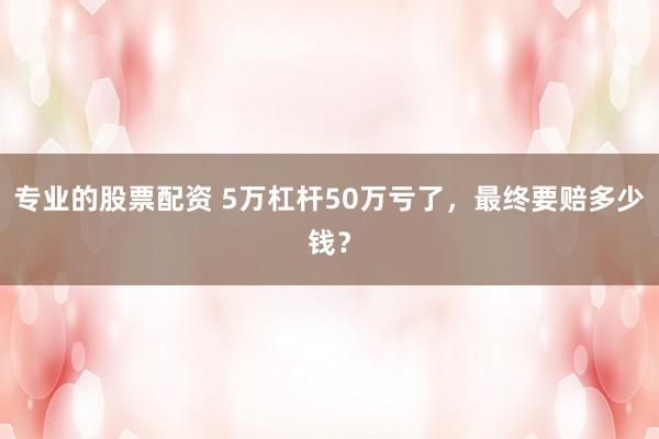 专业的股票配资 5万杠杆50万亏了，最终要赔多少钱？