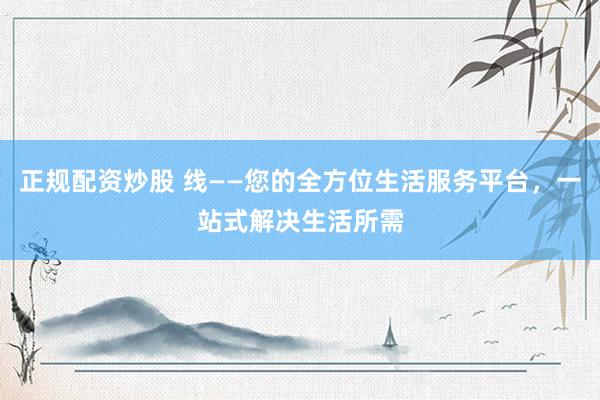 正规配资炒股 线——您的全方位生活服务平台，一站式解决生活所需