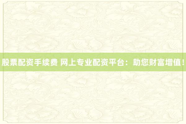 股票配资手续费 网上专业配资平台：助您财富增值！