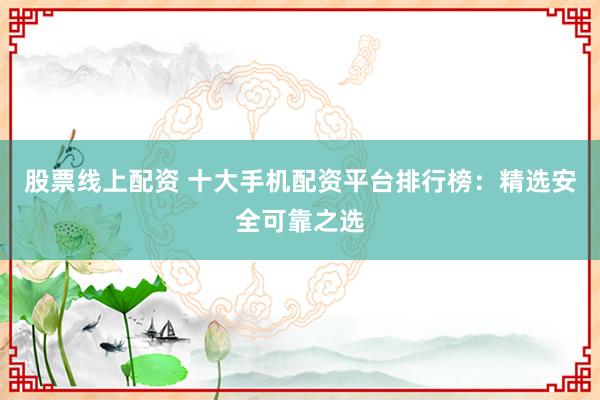 股票线上配资 十大手机配资平台排行榜：精选安全可靠之选