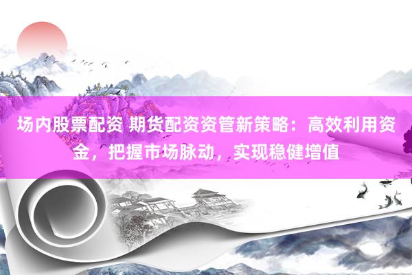 场内股票配资 期货配资资管新策略：高效利用资金，把握市场脉动，实现稳健增值