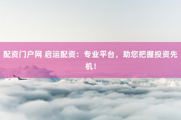 配资门户网 启运配资：专业平台，助您把握投资先机！