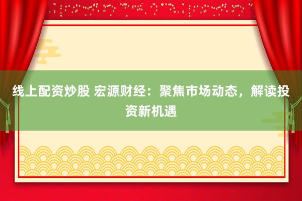 线上配资炒股 宏源财经：聚焦市场动态，解读投资新机遇