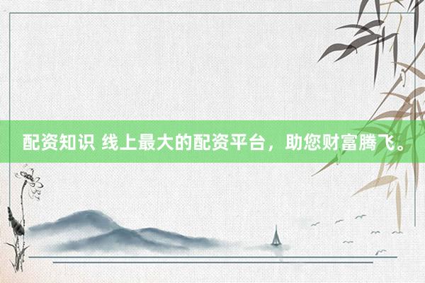 配资知识 线上最大的配资平台，助您财富腾飞。