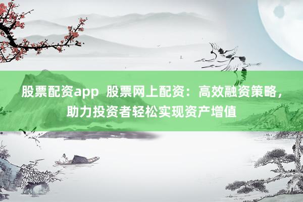 股票配资app  股票网上配资：高效融资策略，助力投资者轻松实现资产增值