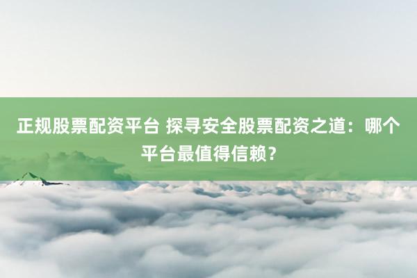 正规股票配资平台 探寻安全股票配资之道：哪个平台最值得信赖？