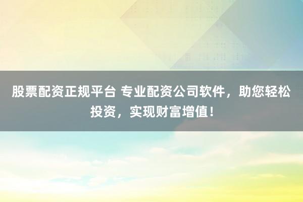 股票配资正规平台 专业配资公司软件，助您轻松投资，实现财富增值！