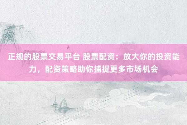 正规的股票交易平台 股票配资：放大你的投资能力，配资策略助你捕捉更多市场机会