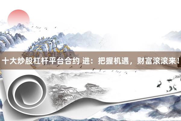 十大炒股杠杆平台合约 进：把握机遇，财富滚滚来！