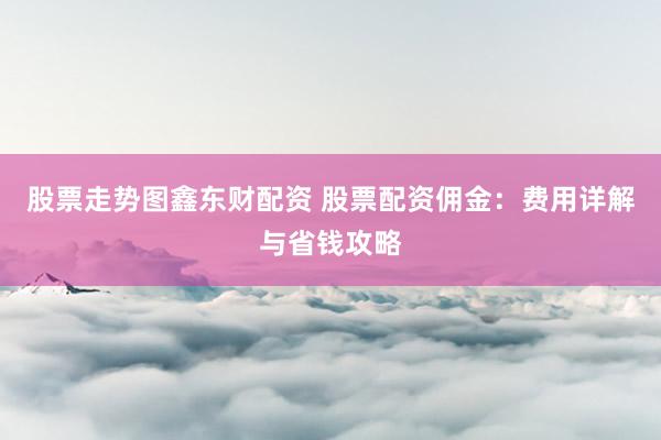 股票走势图鑫东财配资 股票配资佣金：费用详解与省钱攻略