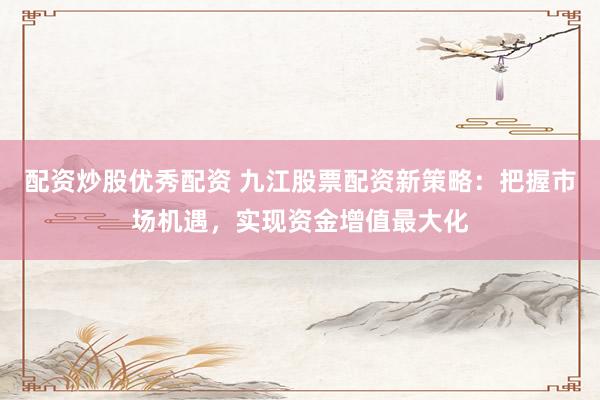配资炒股优秀配资 九江股票配资新策略：把握市场机遇，实现资金增值最大化