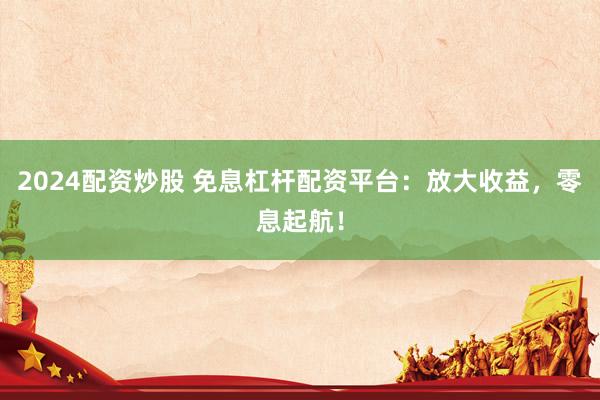2024配资炒股 免息杠杆配资平台：放大收益，零息起航！