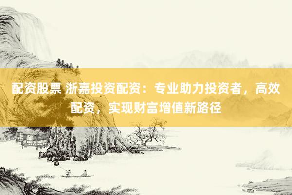 配资股票 浙嘉投资配资：专业助力投资者，高效配资，实现财富增值新路径