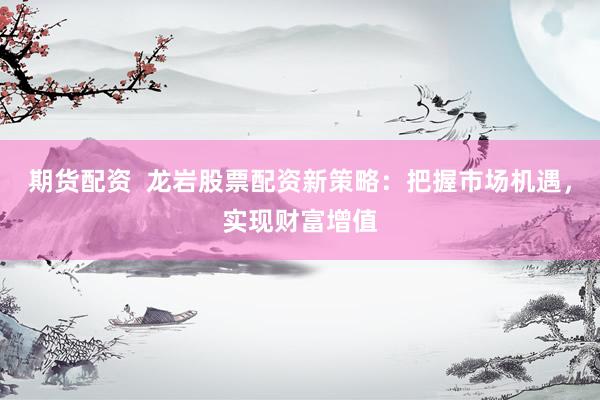 期货配资  龙岩股票配资新策略：把握市场机遇，实现财富增值