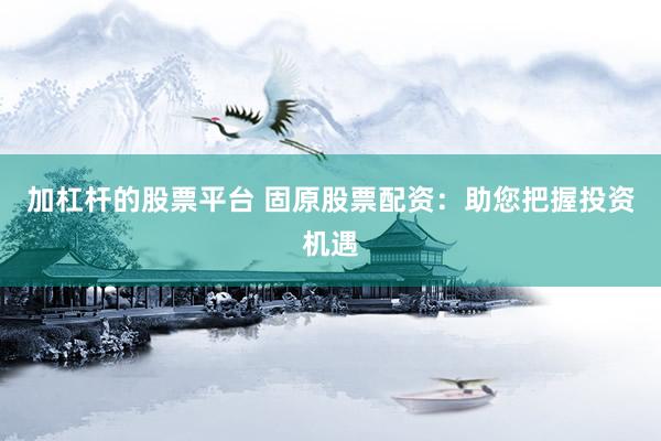 加杠杆的股票平台 固原股票配资：助您把握投资机遇