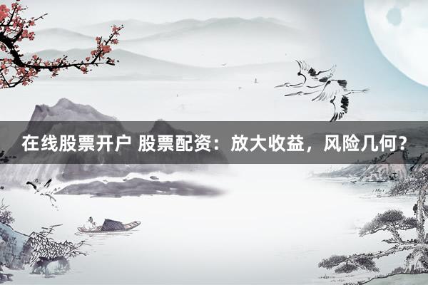 在线股票开户 股票配资：放大收益，风险几何？