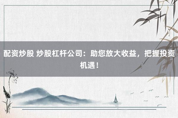 配资炒股 炒股杠杆公司：助您放大收益，把握投资机遇！