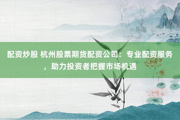配资炒股 杭州股票期货配资公司：专业配资服务，助力投资者把握市场机遇