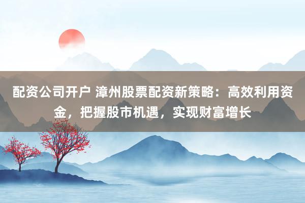 配资公司开户 漳州股票配资新策略：高效利用资金，把握股市机遇，实现财富增长
