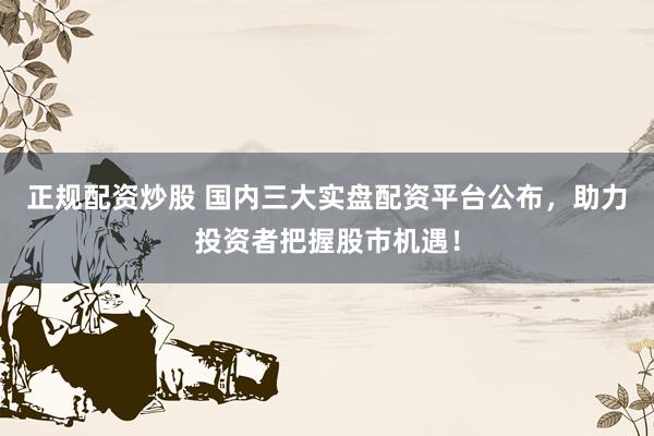 正规配资炒股 国内三大实盘配资平台公布,助力投资者把握股市机遇!