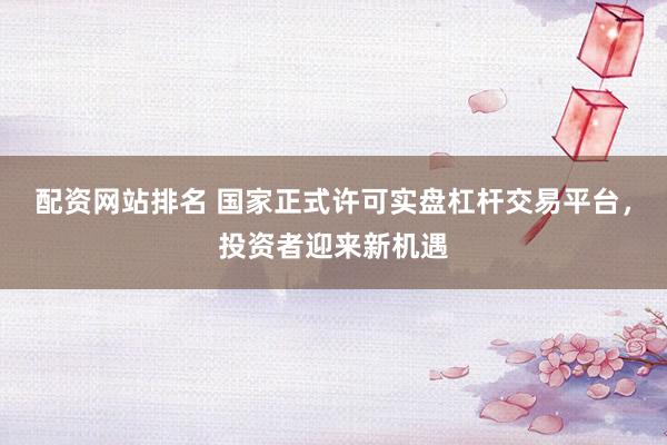 配资网站排名 国家正式许可实盘杠杆交易平台，投资者迎来新机遇