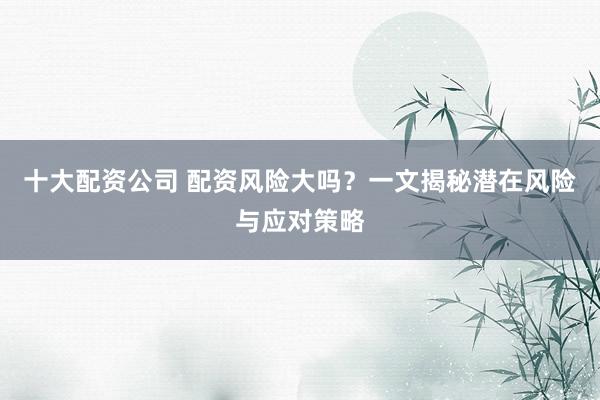 十大配资公司 配资风险大吗？一文揭秘潜在风险与应对策略