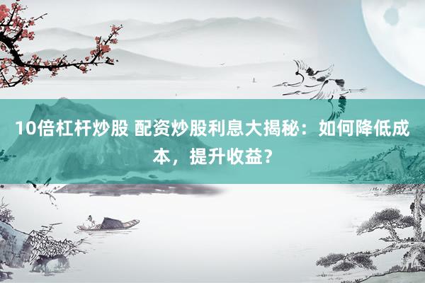 10倍杠杆炒股 配资炒股利息大揭秘：如何降低成本，提升收益？