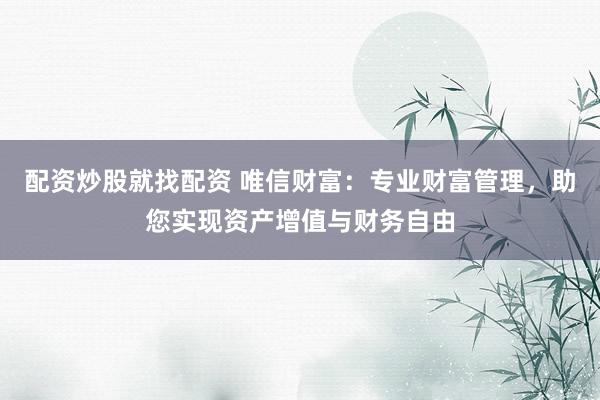 配资炒股就找配资 唯信财富：专业财富管理，助您实现资产增值与财务自由
