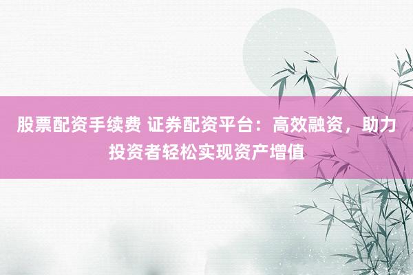 股票配资手续费 证券配资平台：高效融资，助力投资者轻松实现资产增值