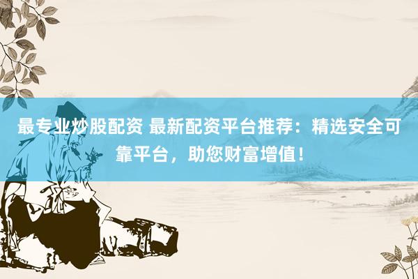 最专业炒股配资 最新配资平台推荐：精选安全可靠平台，助您财富增值！