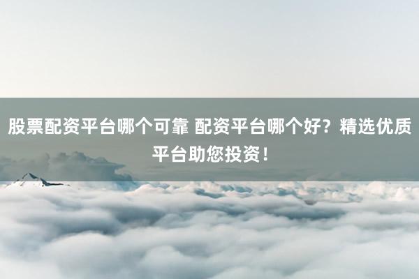 股票配资平台哪个可靠 配资平台哪个好？精选优质平台助您投资！